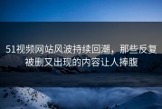 51视频网站风波持续回潮，那些反复被删又出现的内容让人捧腹