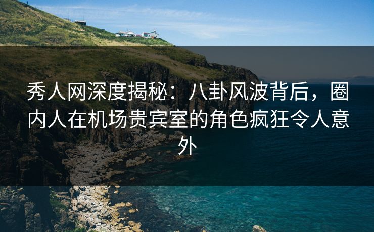 秀人网深度揭秘：八卦风波背后，圈内人在机场贵宾室的角色疯狂令人意外