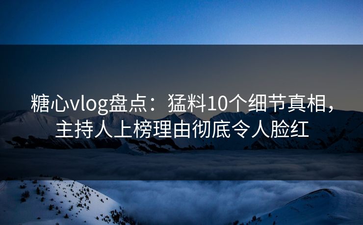 糖心vlog盘点：猛料10个细节真相，主持人上榜理由彻底令人脸红