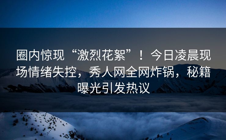 圈内惊现“激烈花絮”！今日凌晨现场情绪失控，秀人网全网炸锅，秘籍曝光引发热议