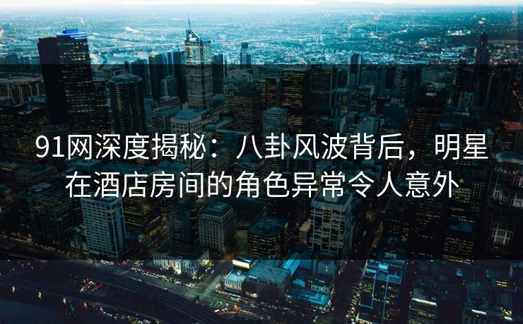 91网深度揭秘：八卦风波背后，明星在酒店房间的角色异常令人意外