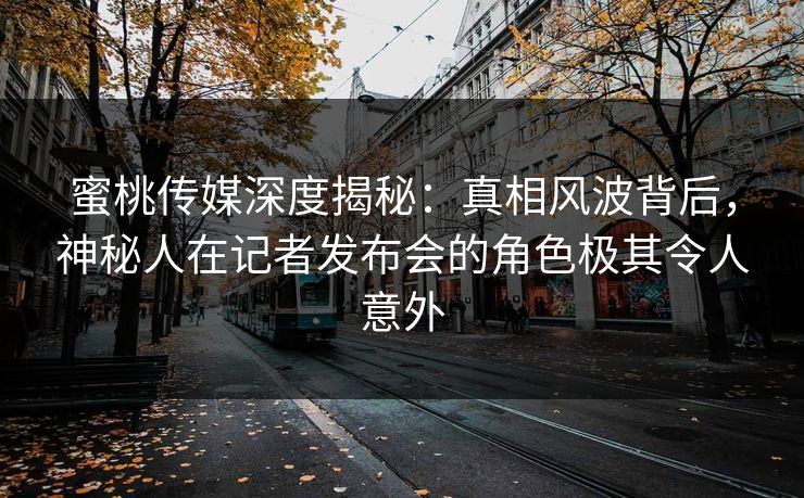 蜜桃传媒深度揭秘：真相风波背后，神秘人在记者发布会的角色极其令人意外