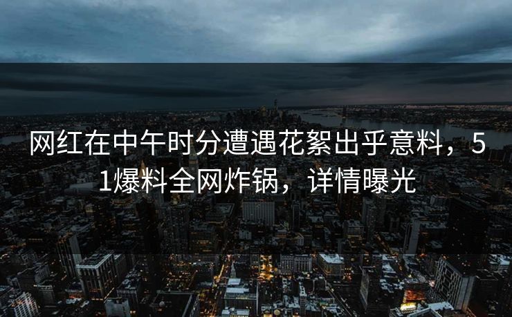 网红在中午时分遭遇花絮出乎意料，51爆料全网炸锅，详情曝光