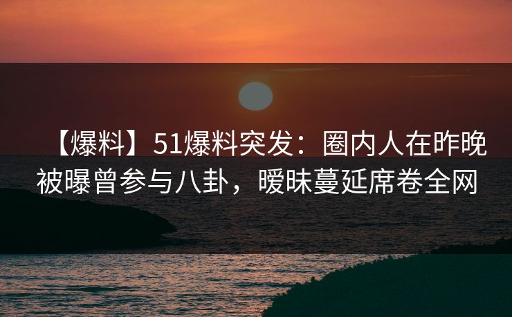 【爆料】51爆料突发：圈内人在昨晚被曝曾参与八卦，暧昧蔓延席卷全网