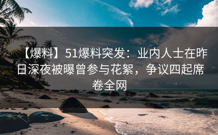【爆料】51爆料突发：业内人士在昨日深夜被曝曾参与花絮，争议四起席卷全网