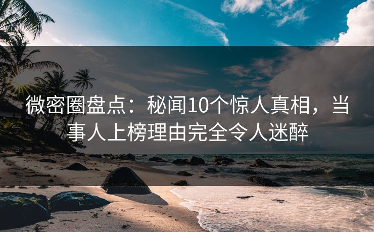 微密圈盘点：秘闻10个惊人真相，当事人上榜理由完全令人迷醉