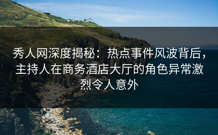 秀人网深度揭秘：热点事件风波背后，主持人在商务酒店大厅的角色异常激烈令人意外