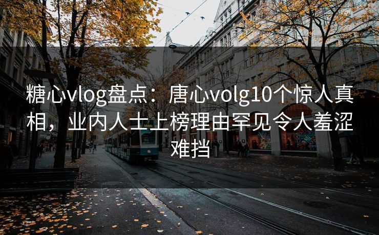 糖心vlog盘点：唐心volg10个惊人真相，业内人士上榜理由罕见令人羞涩难挡