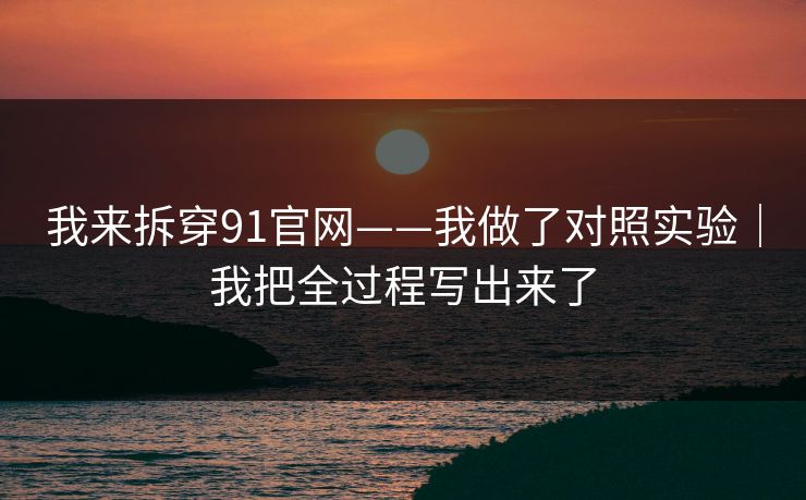 我来拆穿91官网——我做了对照实验|我把全过程写出来了 我来拆穿91官网——我做了对照实验|我把全过程写出来了