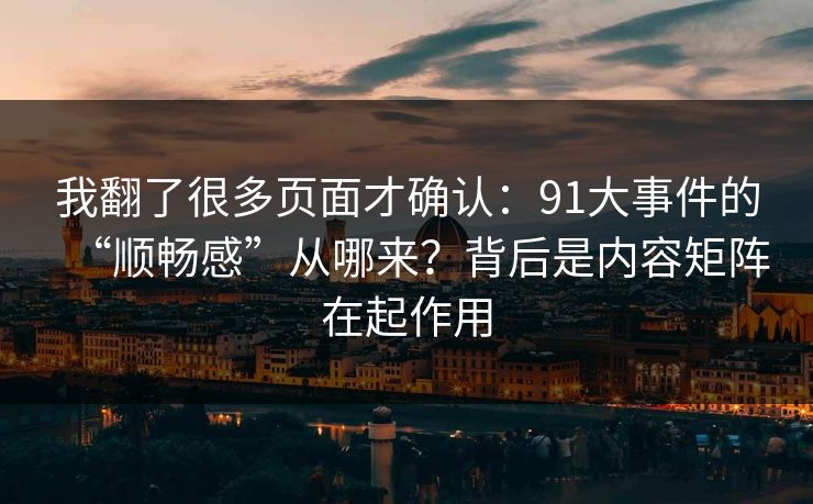 我翻了很多页面才确认：91大事件的“顺畅感”从哪来？背后是内容矩阵在起作用