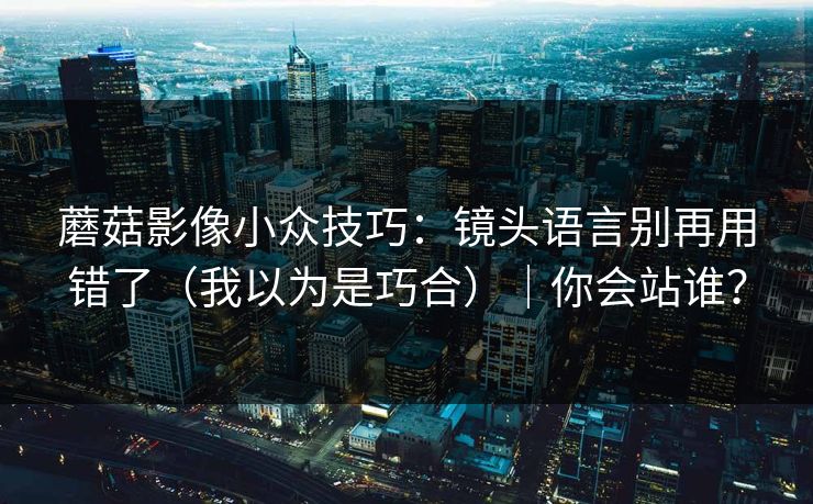 蘑菇影像小众技巧：镜头语言别再用错了（我以为是巧合）｜你会站谁？