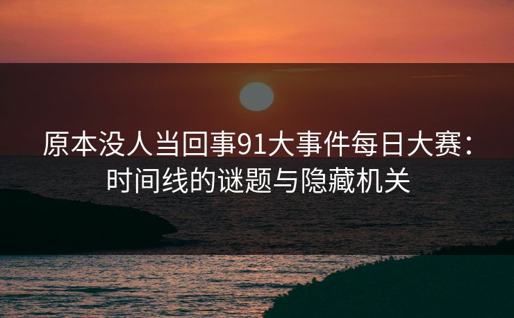 原本没人当回事91大事件每日大赛：时间线的谜题与隐藏机关