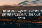 【爆料】糖心vlog突发：大V在晚餐过后被曝曾参与溏心视频，震撼人心席卷全网