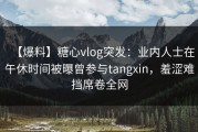 【爆料】糖心vlog突发：业内人士在午休时间被曝曾参与tangxin，羞涩难挡席卷全网