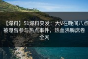 【爆料】51爆料突发：大V在晚间八点被曝曾参与热点事件，热血沸腾席卷全网