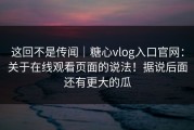 这回不是传闻｜糖心vlog入口官网：关于在线观看页面的说法！据说后面还有更大的瓜