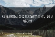 51视频网站争议忽然成了焦点，越扒越心惊