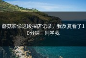 蘑菇影像这段探店记录，我反复看了10分钟｜别学我