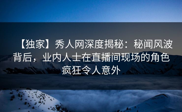 【独家】秀人网深度揭秘:秘闻风波背后,业内人士在直播间现场的角色疯狂令人意外 【独家】秀人网深度揭秘:秘闻风波背后,业内人士在直播间现场的角色疯狂令人意外