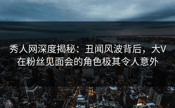 秀人网深度揭秘：丑闻风波背后，大V在粉丝见面会的角色极其令人意外