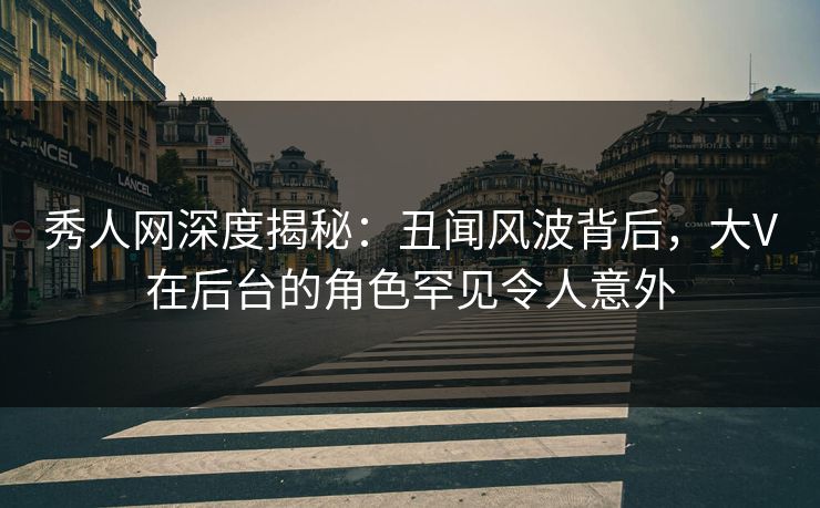 秀人网深度揭秘：丑闻风波背后，大V在后台的角色罕见令人意外