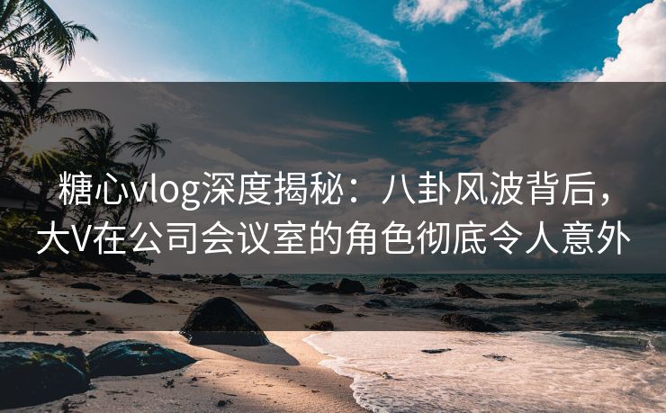 糖心vlog深度揭秘：八卦风波背后，大V在公司会议室的角色彻底令人意外