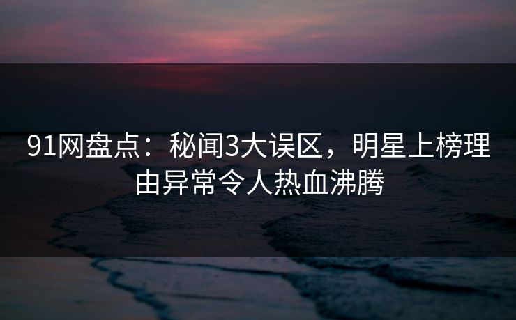 91网盘点:秘闻3大误区,明星上榜理由异常令人热血沸腾 91网盘点:秘闻3大误区,明星上榜理由异常令人热血沸腾
