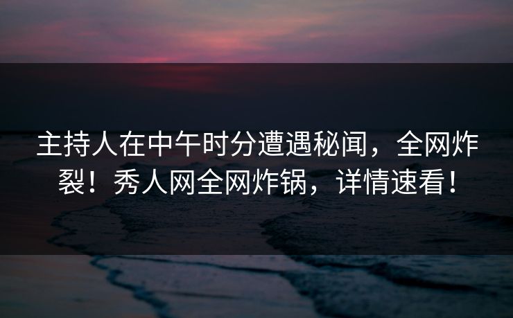 主持人在中午时分遭遇秘闻，全网炸裂！秀人网全网炸锅，详情速看！