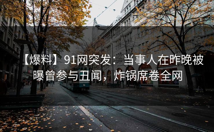 【爆料】91网突发:当事人在昨晚被曝曾参与丑闻,炸锅席卷全网 【爆料】91网突发:当事人在昨晚被曝曾参与丑闻,炸锅席卷全网