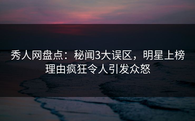 秀人网盘点：秘闻3大误区，明星上榜理由疯狂令人引发众怒