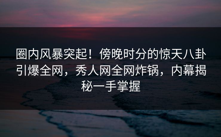 圈内风暴突起！傍晚时分的惊天八卦引爆全网，秀人网全网炸锅，内幕揭秘一手掌握