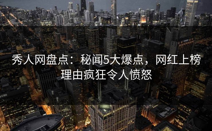 秀人网盘点：秘闻5大爆点，网红上榜理由疯狂令人愤怒