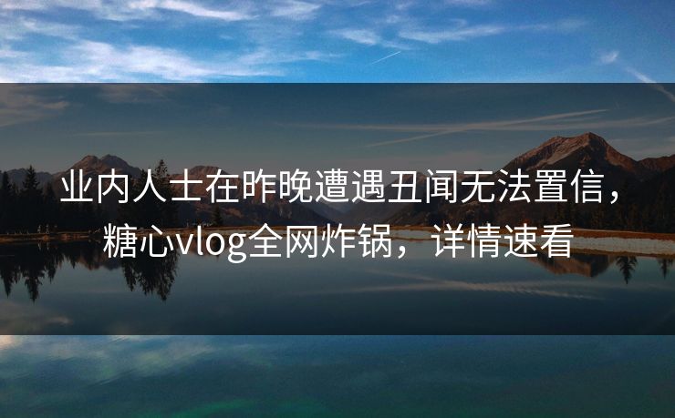 业内人士在昨晚遭遇丑闻无法置信，糖心vlog全网炸锅，详情速看