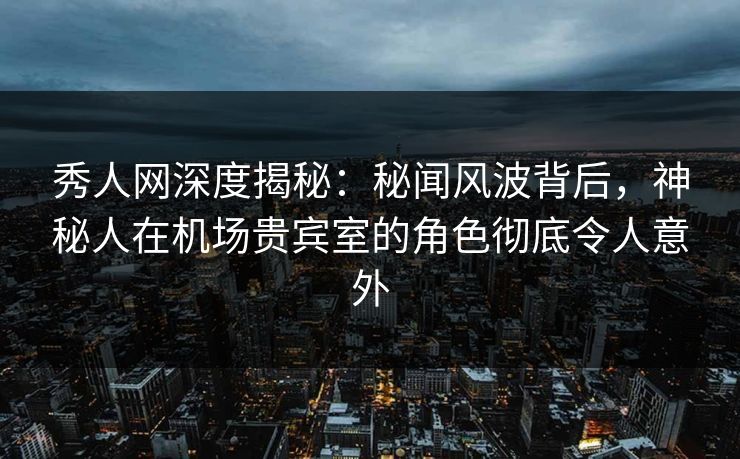 秀人网深度揭秘：秘闻风波背后，神秘人在机场贵宾室的角色彻底令人意外