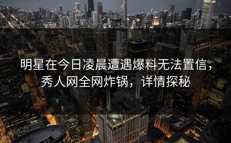明星在今日凌晨遭遇爆料无法置信，秀人网全网炸锅，详情探秘