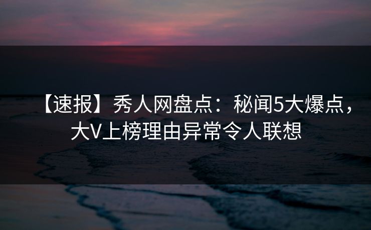 【速报】秀人网盘点：秘闻5大爆点，大V上榜理由异常令人联想