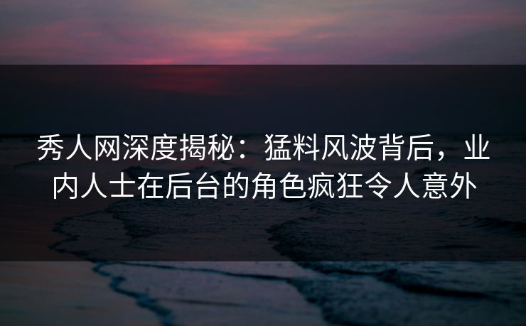 秀人网深度揭秘：猛料风波背后，业内人士在后台的角色疯狂令人意外