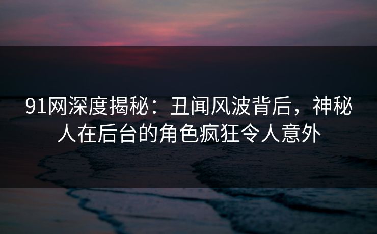 91网深度揭秘：丑闻风波背后，神秘人在后台的角色疯狂令人意外
