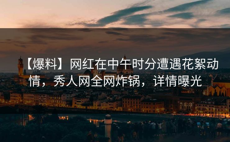 【爆料】网红在中午时分遭遇花絮动情，秀人网全网炸锅，详情曝光
