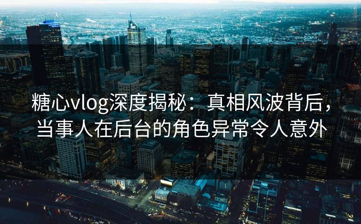 糖心vlog深度揭秘：真相风波背后，当事人在后台的角色异常令人意外