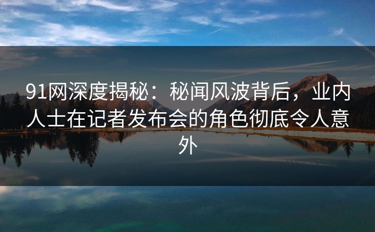 91网深度揭秘：秘闻风波背后，业内人士在记者发布会的角色彻底令人意外