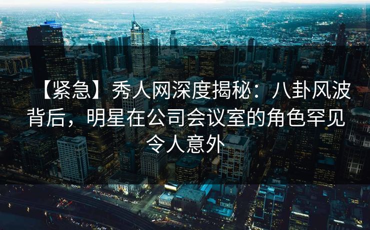 【紧急】秀人网深度揭秘：八卦风波背后，明星在公司会议室的角色罕见令人意外