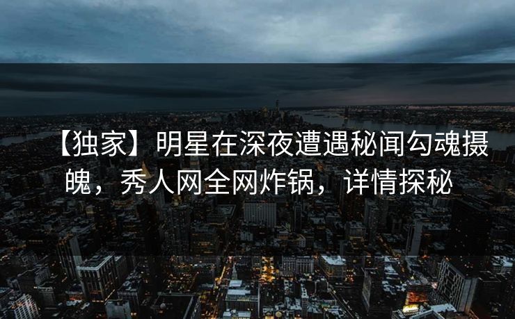 【独家】明星在深夜遭遇秘闻勾魂摄魄，秀人网全网炸锅，详情探秘