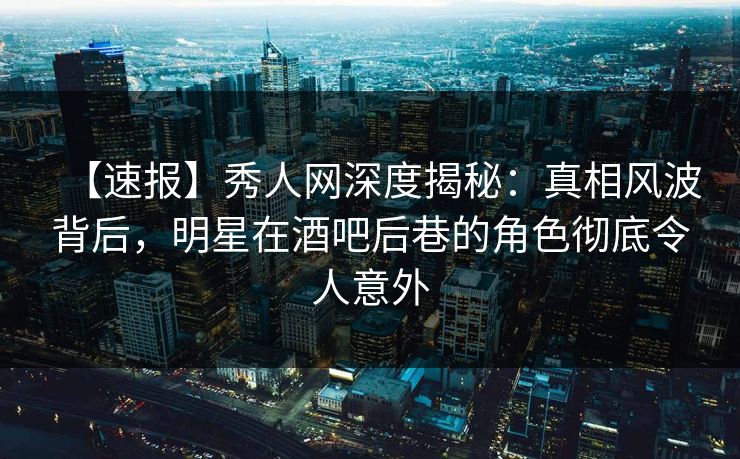 【速报】秀人网深度揭秘：真相风波背后，明星在酒吧后巷的角色彻底令人意外