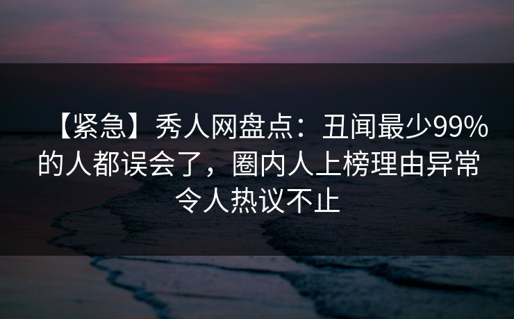 【紧急】秀人网盘点：丑闻最少99%的人都误会了，圈内人上榜理由异常令人热议不止