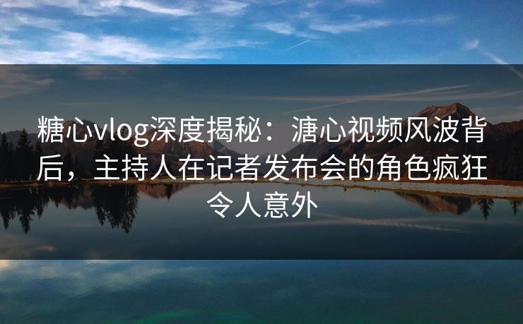 糖心vlog深度揭秘：溏心视频风波背后，主持人在记者发布会的角色疯狂令人意外