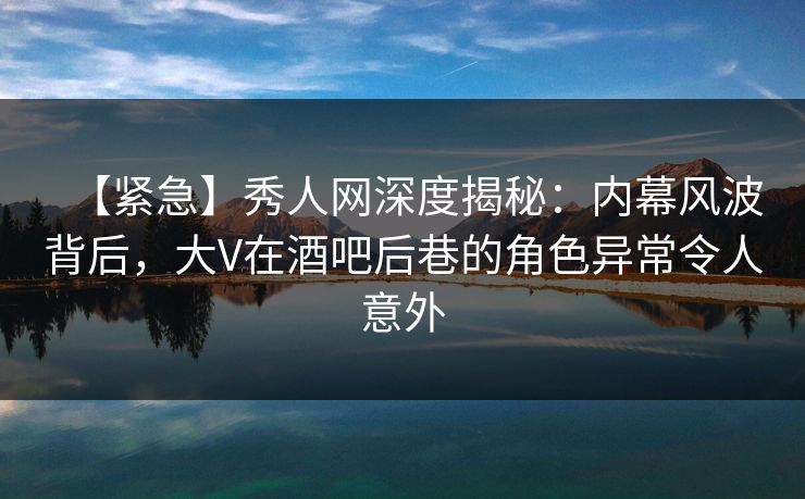 【紧急】秀人网深度揭秘：内幕风波背后，大V在酒吧后巷的角色异常令人意外