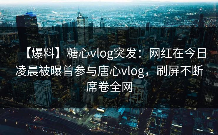 【爆料】糖心vlog突发：网红在今日凌晨被曝曾参与唐心vlog，刷屏不断席卷全网