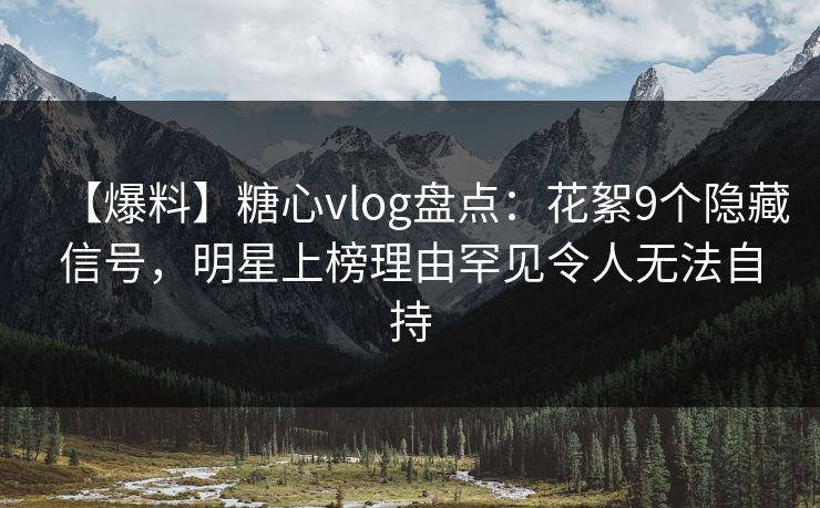 【爆料】糖心vlog盘点：花絮9个隐藏信号，明星上榜理由罕见令人无法自持