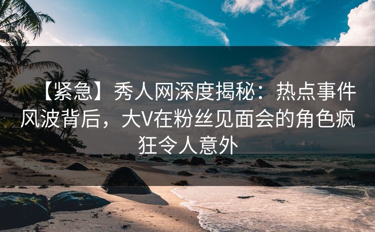 【紧急】秀人网深度揭秘：热点事件风波背后，大V在粉丝见面会的角色疯狂令人意外